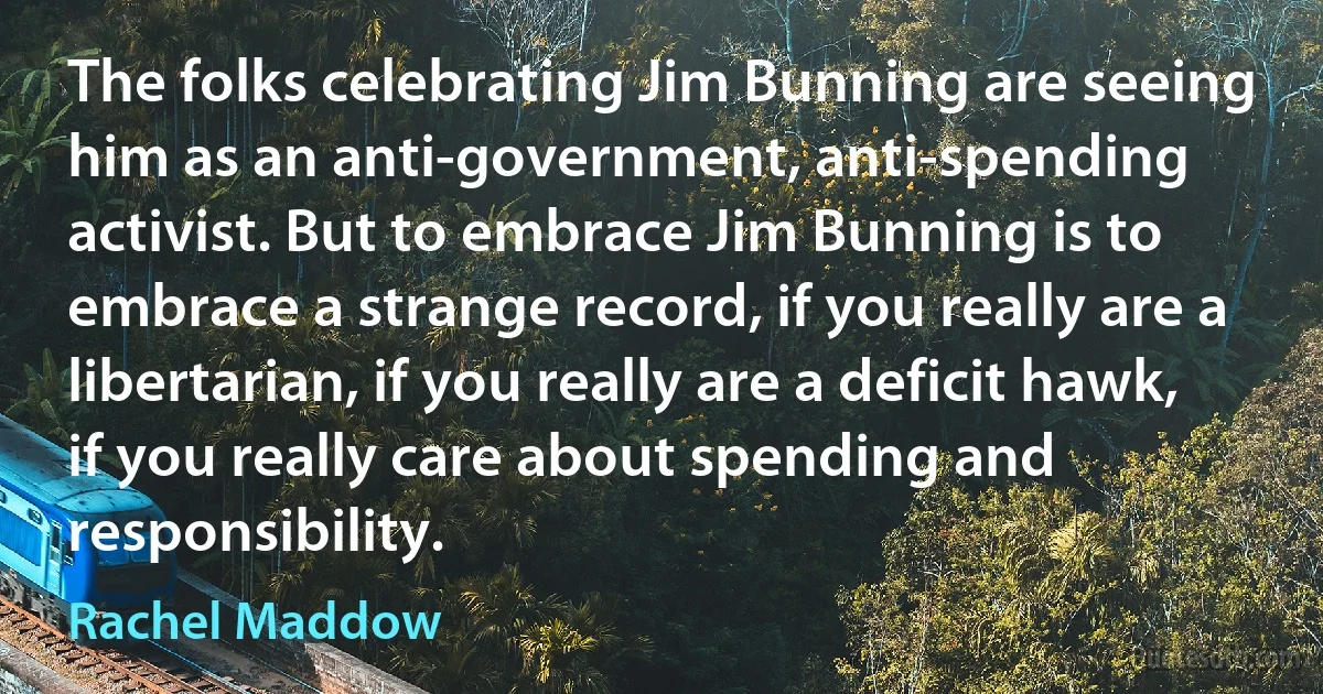 The folks celebrating Jim Bunning are seeing him as an anti-government, anti-spending activist. But to embrace Jim Bunning is to embrace a strange record, if you really are a libertarian, if you really are a deficit hawk, if you really care about spending and responsibility. (Rachel Maddow)