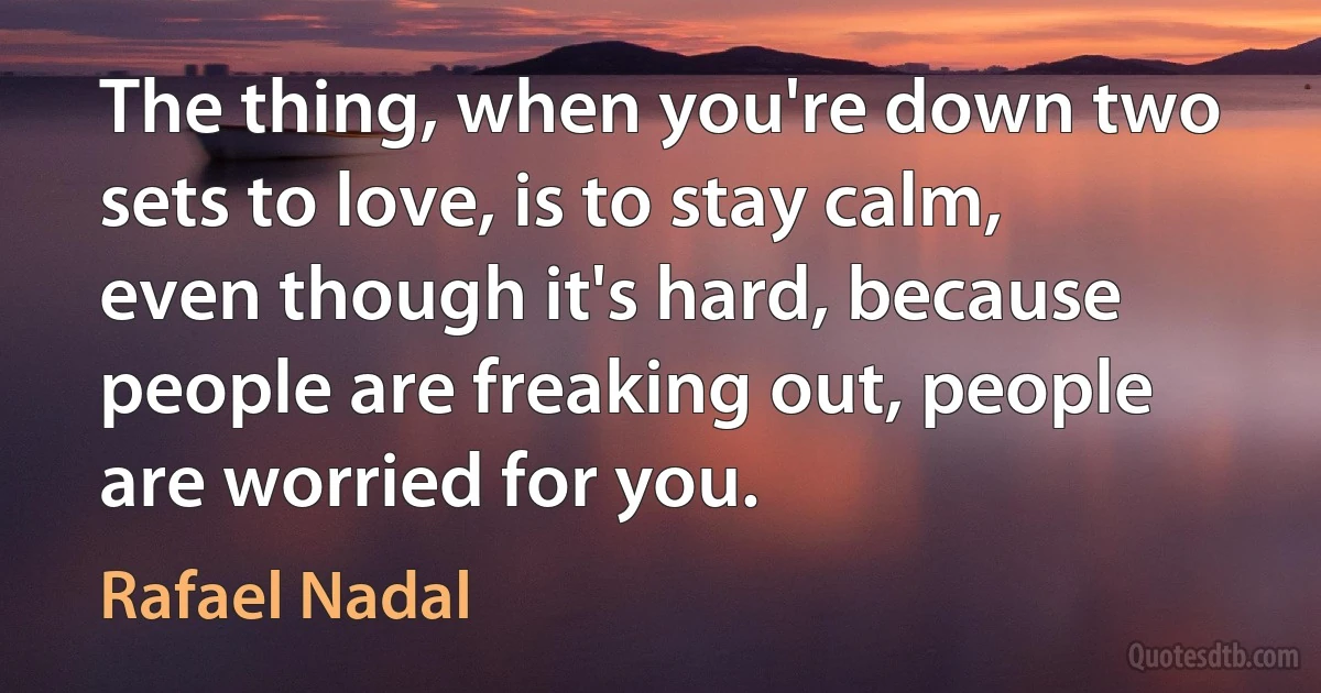 The thing, when you're down two sets to love, is to stay calm, even though it's hard, because people are freaking out, people are worried for you. (Rafael Nadal)