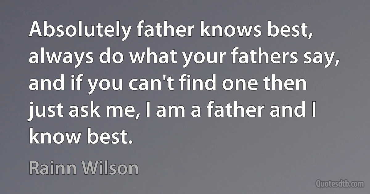 Absolutely father knows best, always do what your fathers say, and if you can't find one then just ask me, I am a father and I know best. (Rainn Wilson)