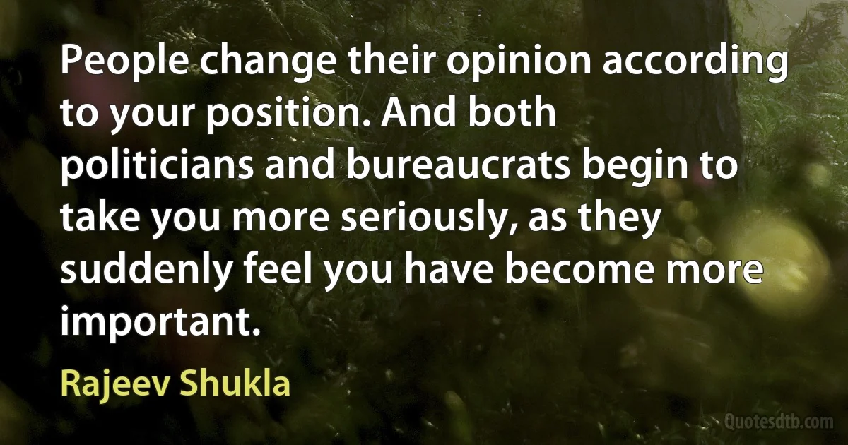 People change their opinion according to your position. And both politicians and bureaucrats begin to take you more seriously, as they suddenly feel you have become more important. (Rajeev Shukla)