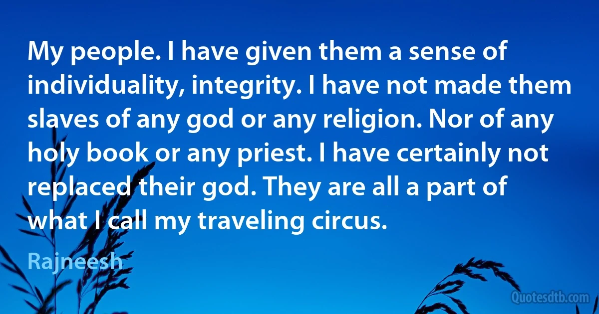 My people. I have given them a sense of individuality, integrity. I have not made them slaves of any god or any religion. Nor of any holy book or any priest. I have certainly not replaced their god. They are all a part of what I call my traveling circus. (Rajneesh)