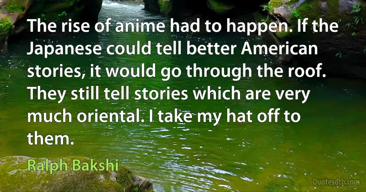 The rise of anime had to happen. If the Japanese could tell better American stories, it would go through the roof. They still tell stories which are very much oriental. I take my hat off to them. (Ralph Bakshi)