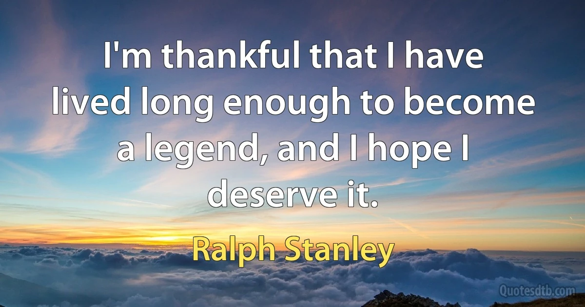 I'm thankful that I have lived long enough to become a legend, and I hope I deserve it. (Ralph Stanley)