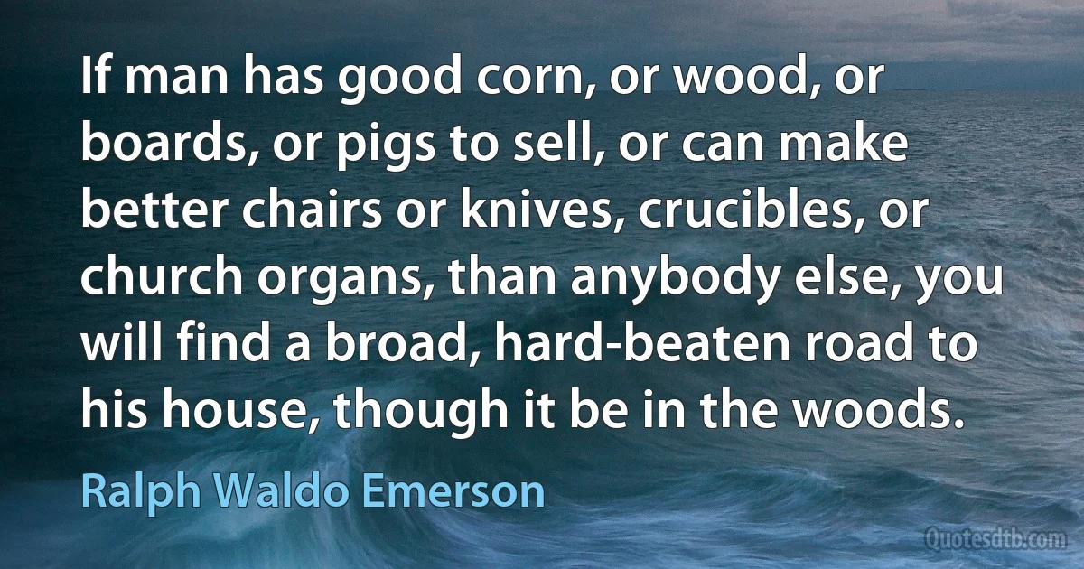 If man has good corn, or wood, or boards, or pigs to sell, or can make better chairs or knives, crucibles, or church organs, than anybody else, you will find a broad, hard-beaten road to his house, though it be in the woods. (Ralph Waldo Emerson)