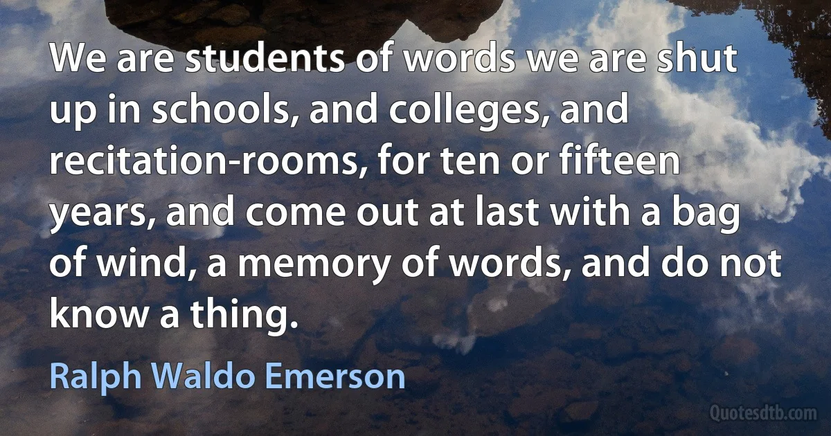 We are students of words we are shut up in schools, and colleges, and recitation-rooms, for ten or fifteen years, and come out at last with a bag of wind, a memory of words, and do not know a thing. (Ralph Waldo Emerson)