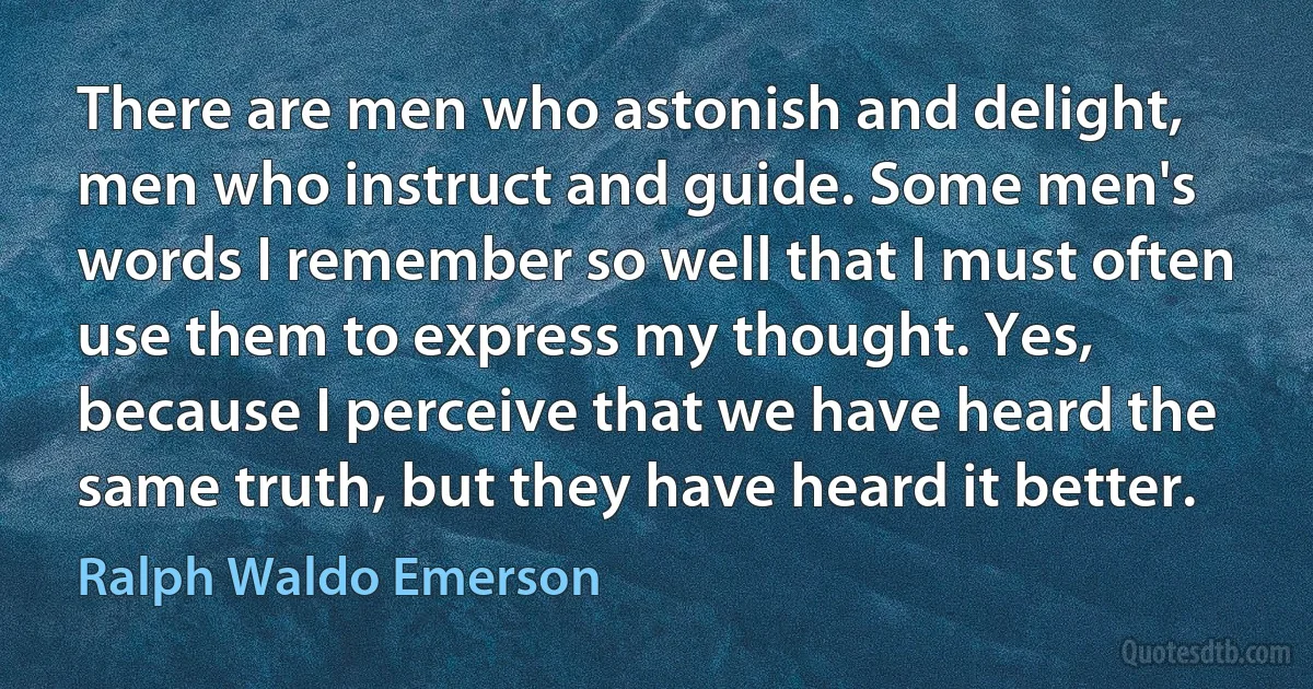 There are men who astonish and delight, men who instruct and guide. Some men's words I remember so well that I must often use them to express my thought. Yes, because I perceive that we have heard the same truth, but they have heard it better. (Ralph Waldo Emerson)