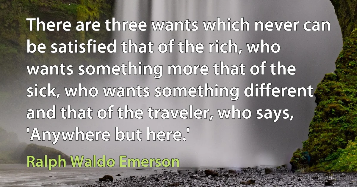 There are three wants which never can be satisfied that of the rich, who wants something more that of the sick, who wants something different and that of the traveler, who says, 'Anywhere but here.' (Ralph Waldo Emerson)