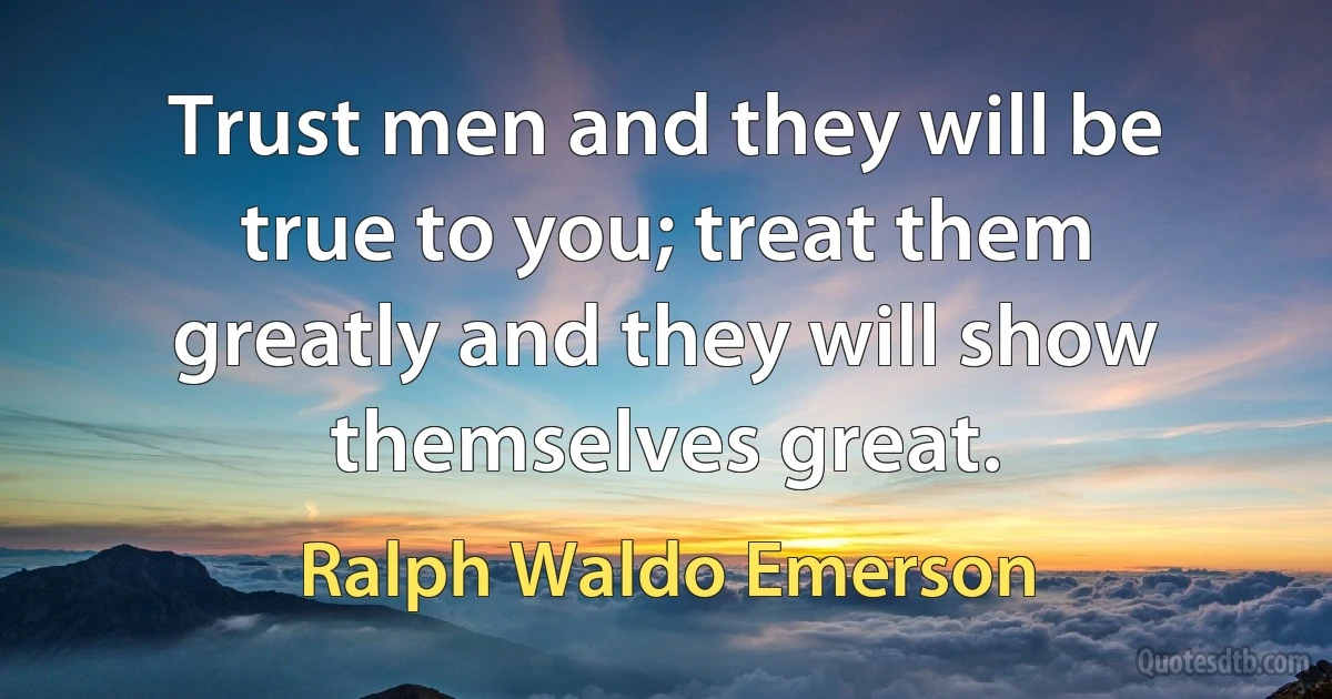 Trust men and they will be true to you; treat them greatly and they will show themselves great. (Ralph Waldo Emerson)