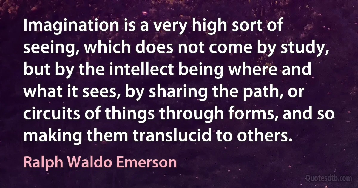 Imagination is a very high sort of seeing, which does not come by study, but by the intellect being where and what it sees, by sharing the path, or circuits of things through forms, and so making them translucid to others. (Ralph Waldo Emerson)