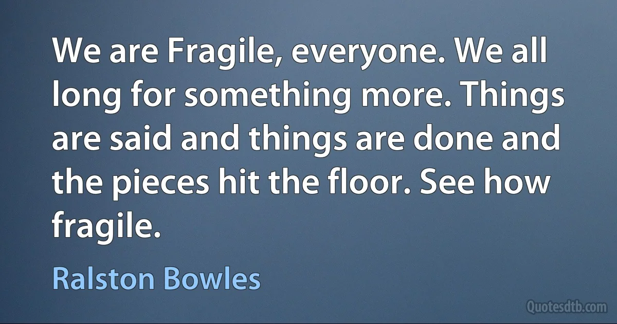 We are Fragile, everyone. We all long for something more. Things are said and things are done and the pieces hit the floor. See how fragile. (Ralston Bowles)