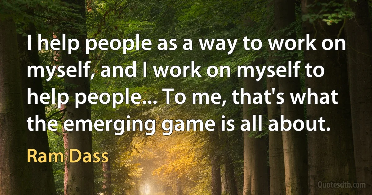 I help people as a way to work on myself, and I work on myself to help people... To me, that's what the emerging game is all about. (Ram Dass)