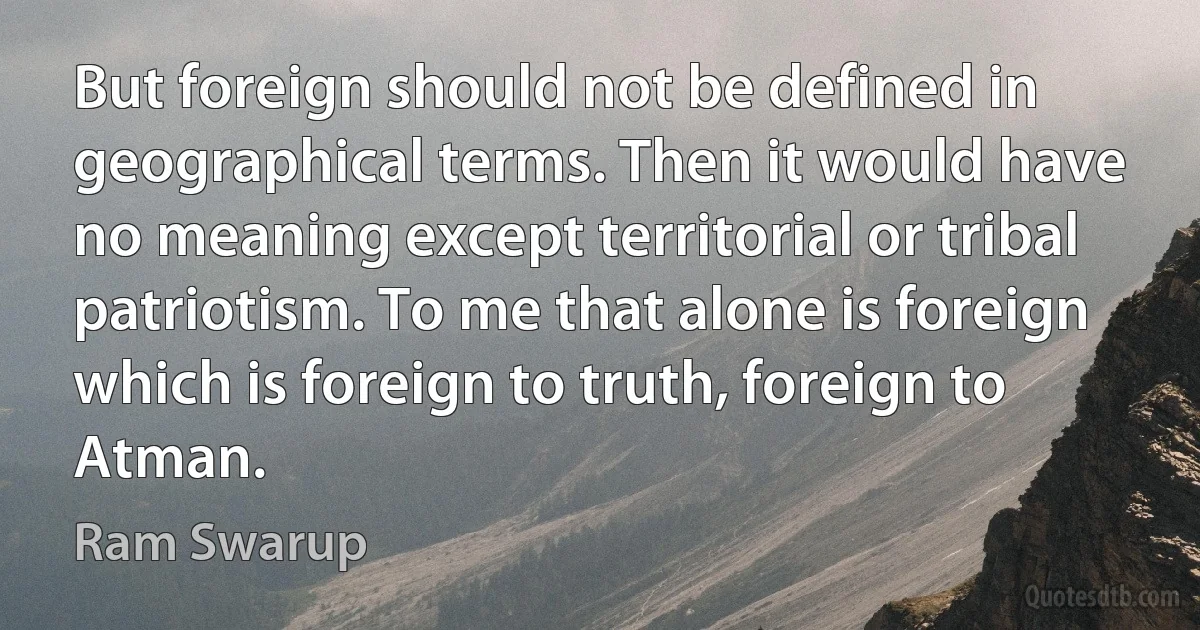 But foreign should not be defined in geographical terms. Then it would have no meaning except territorial or tribal patriotism. To me that alone is foreign which is foreign to truth, foreign to Atman. (Ram Swarup)