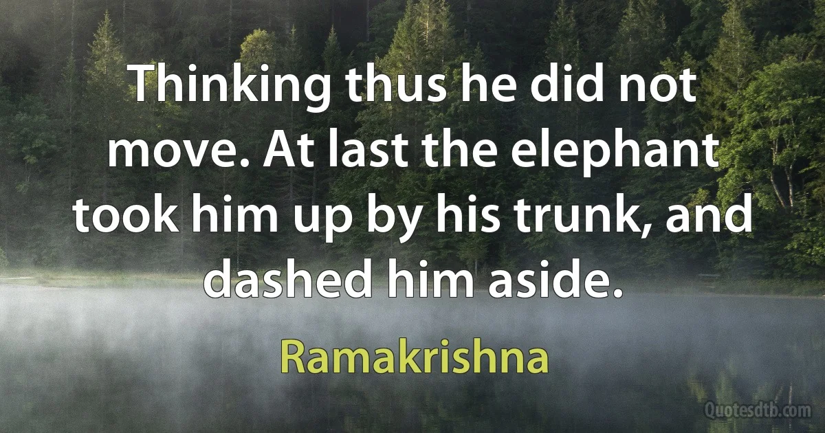 Thinking thus he did not move. At last the elephant took him up by his trunk, and dashed him aside. (Ramakrishna)