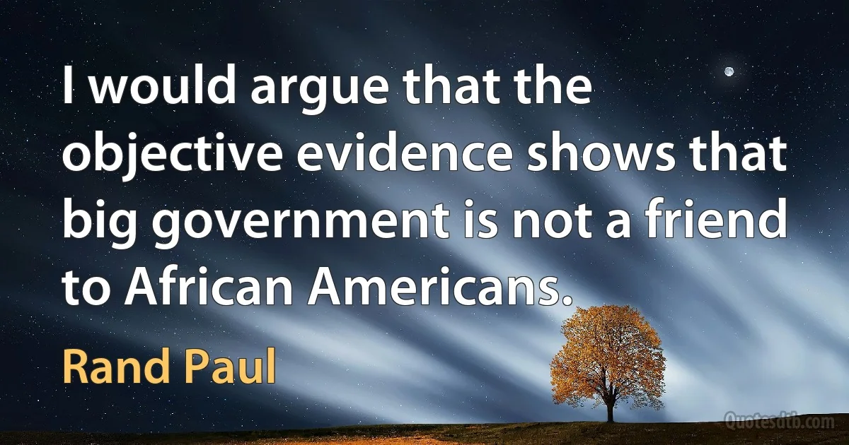 I would argue that the objective evidence shows that big government is not a friend to African Americans. (Rand Paul)