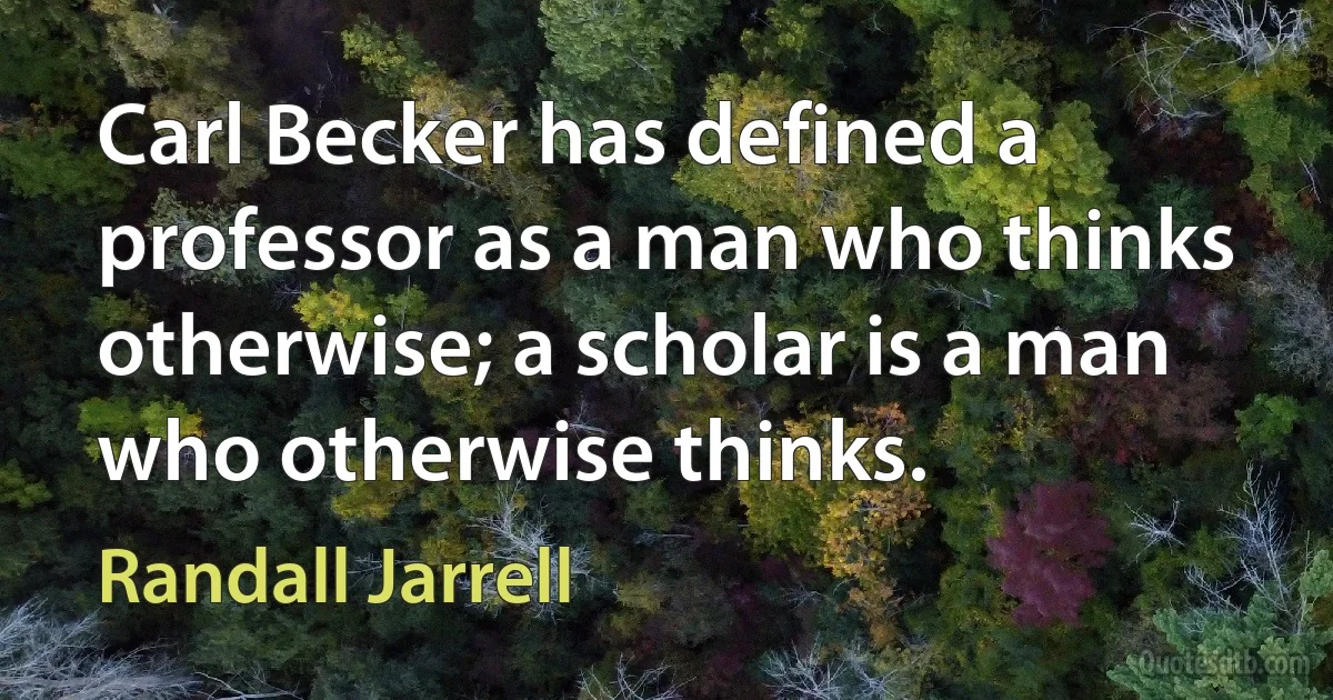 Carl Becker has defined a professor as a man who thinks otherwise; a scholar is a man who otherwise thinks. (Randall Jarrell)