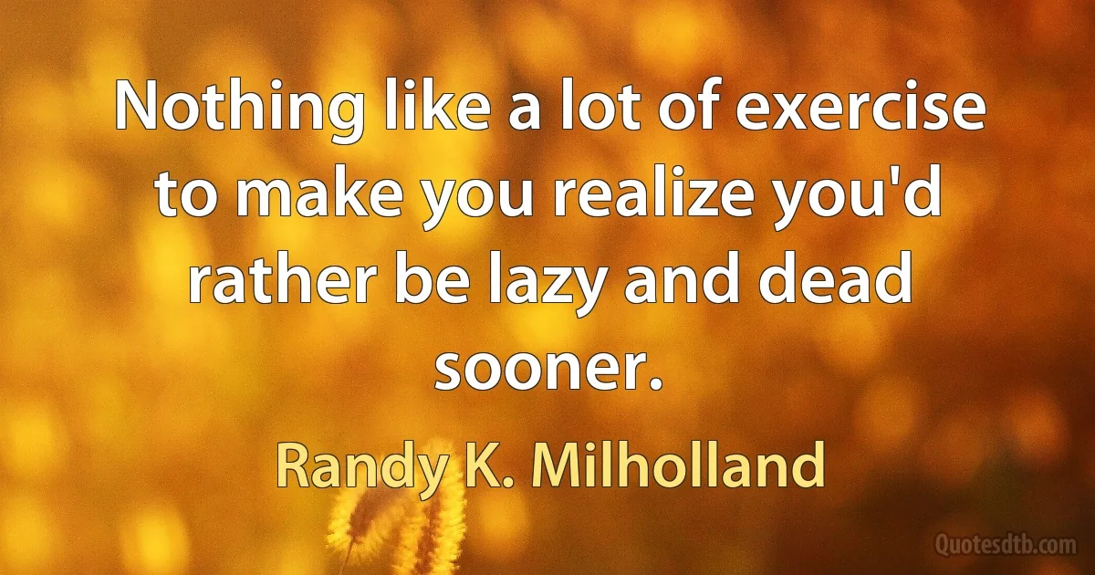 Nothing like a lot of exercise to make you realize you'd rather be lazy and dead sooner. (Randy K. Milholland)