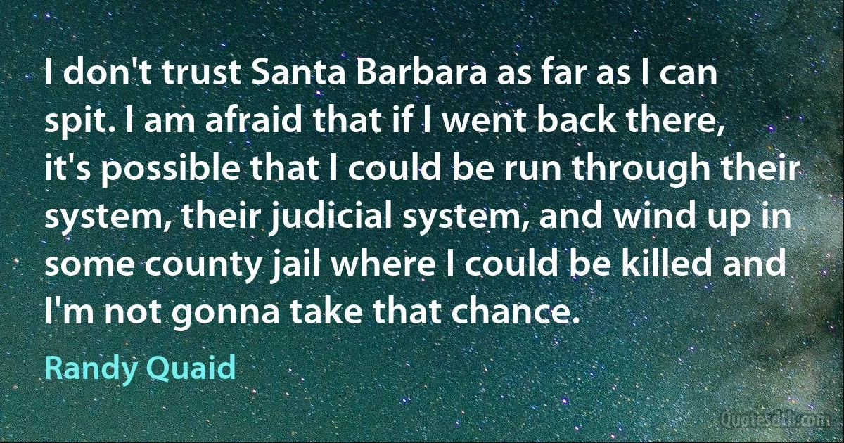 I don't trust Santa Barbara as far as I can spit. I am afraid that if I went back there, it's possible that I could be run through their system, their judicial system, and wind up in some county jail where I could be killed and I'm not gonna take that chance. (Randy Quaid)