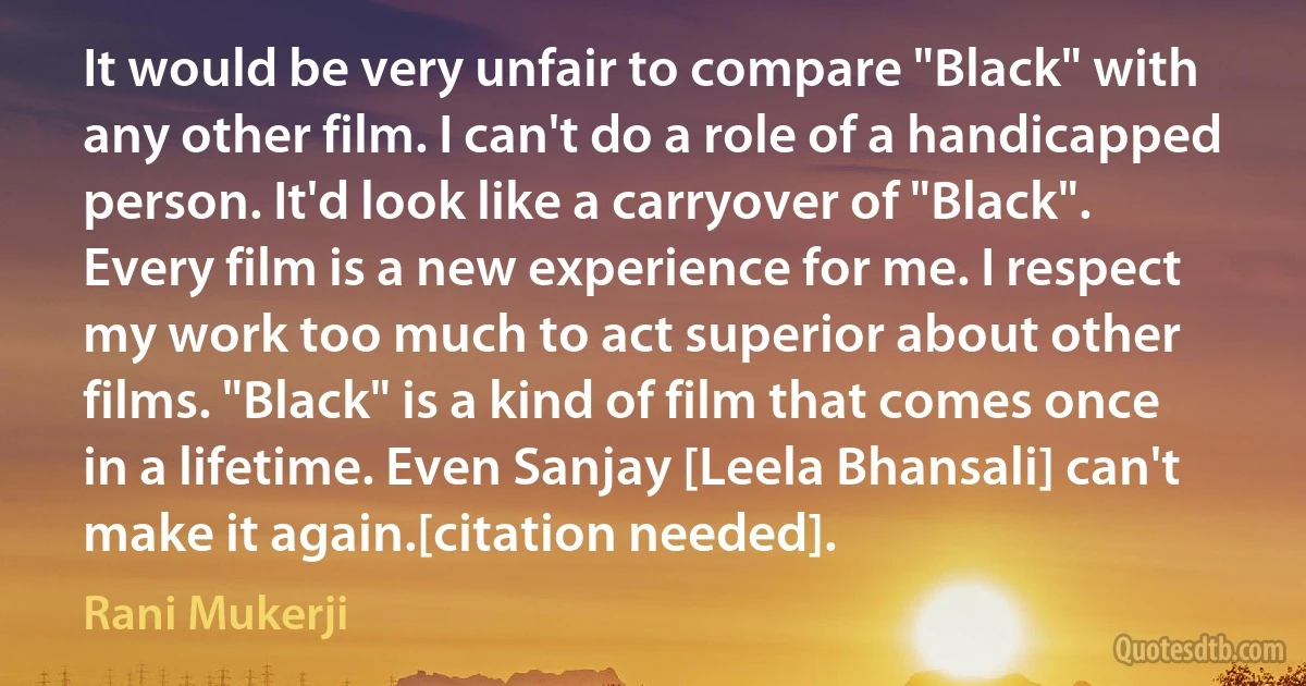 It would be very unfair to compare "Black" with any other film. I can't do a role of a handicapped person. It'd look like a carryover of "Black". Every film is a new experience for me. I respect my work too much to act superior about other films. "Black" is a kind of film that comes once in a lifetime. Even Sanjay [Leela Bhansali] can't make it again.[citation needed]. (Rani Mukerji)