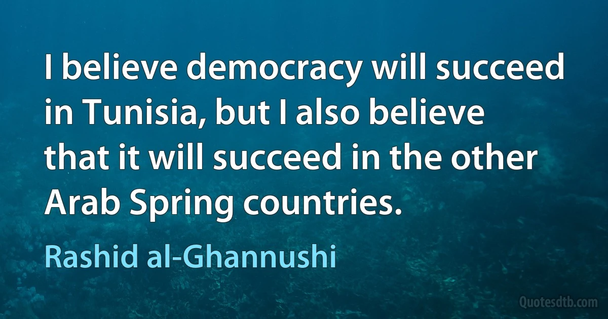 I believe democracy will succeed in Tunisia, but I also believe that it will succeed in the other Arab Spring countries. (Rashid al-Ghannushi)