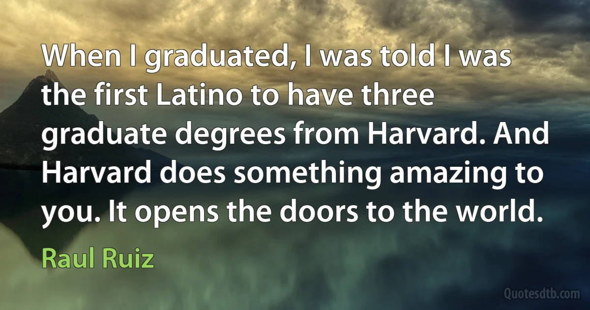 When I graduated, I was told I was the first Latino to have three graduate degrees from Harvard. And Harvard does something amazing to you. It opens the doors to the world. (Raul Ruiz)