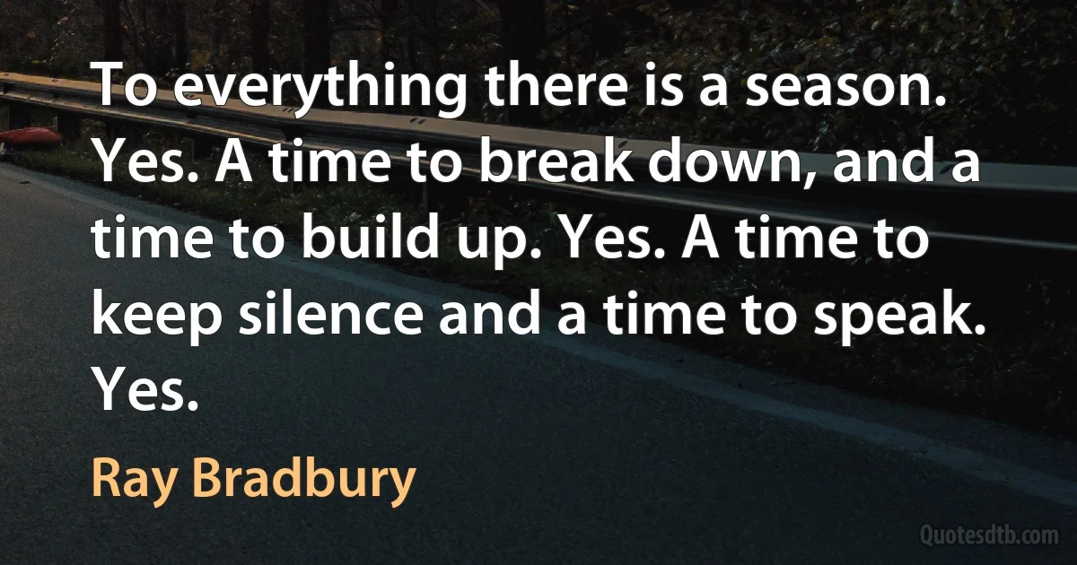 To everything there is a season. Yes. A time to break down, and a time to build up. Yes. A time to keep silence and a time to speak. Yes. (Ray Bradbury)