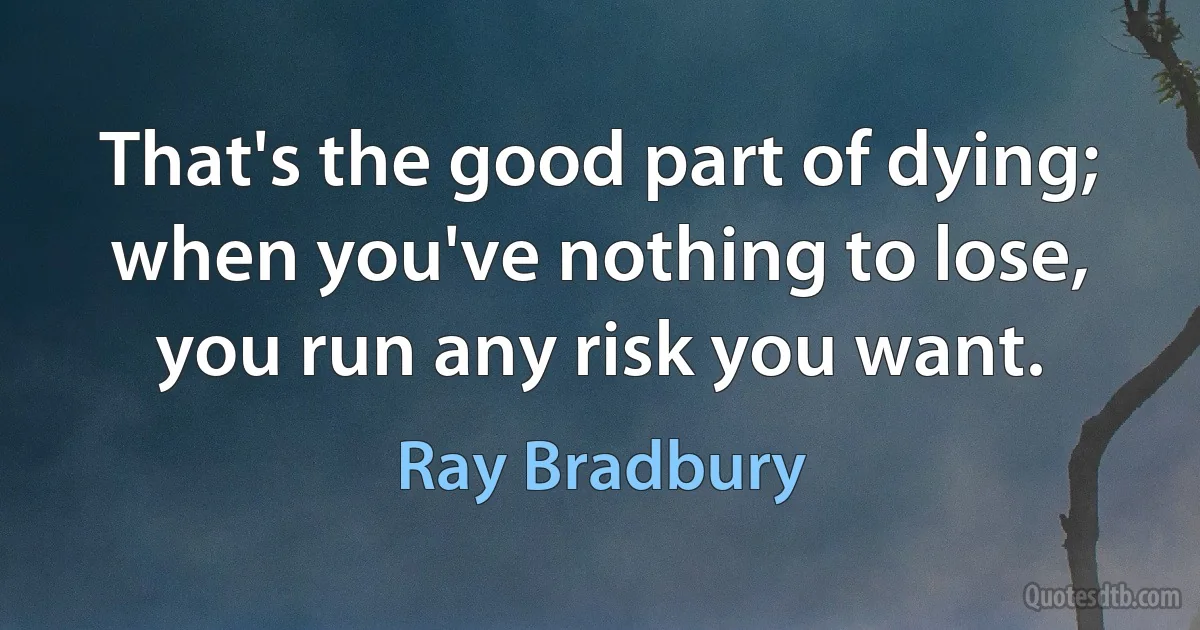 That's the good part of dying; when you've nothing to lose, you run any risk you want. (Ray Bradbury)