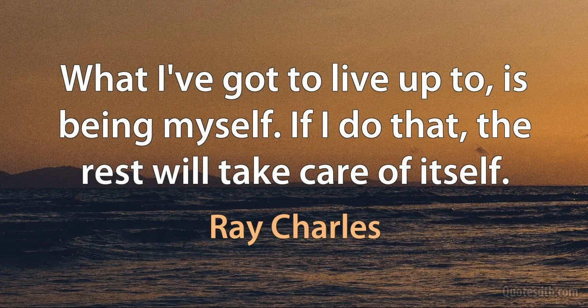 What I've got to live up to, is being myself. If I do that, the rest will take care of itself. (Ray Charles)