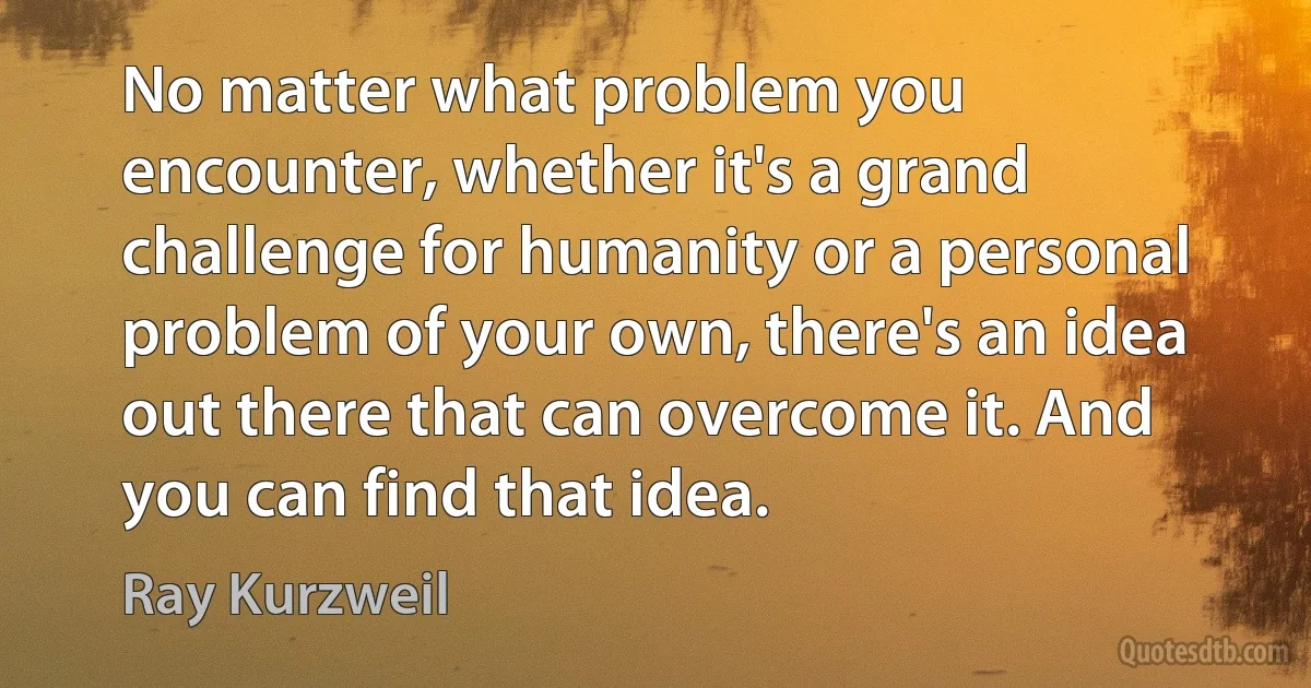 No matter what problem you encounter, whether it's a grand challenge for humanity or a personal problem of your own, there's an idea out there that can overcome it. And you can find that idea. (Ray Kurzweil)