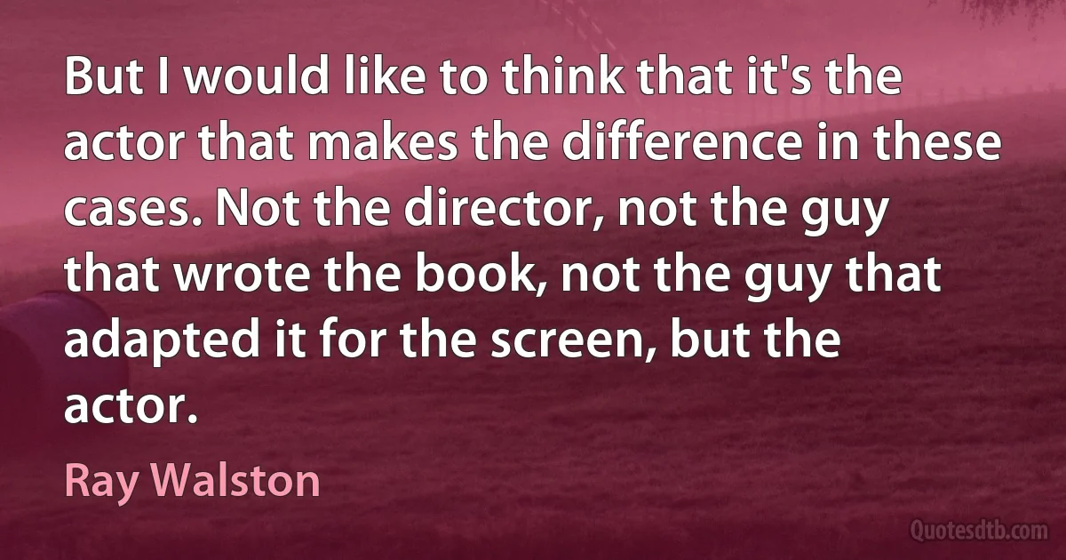 But I would like to think that it's the actor that makes the difference in these cases. Not the director, not the guy that wrote the book, not the guy that adapted it for the screen, but the actor. (Ray Walston)