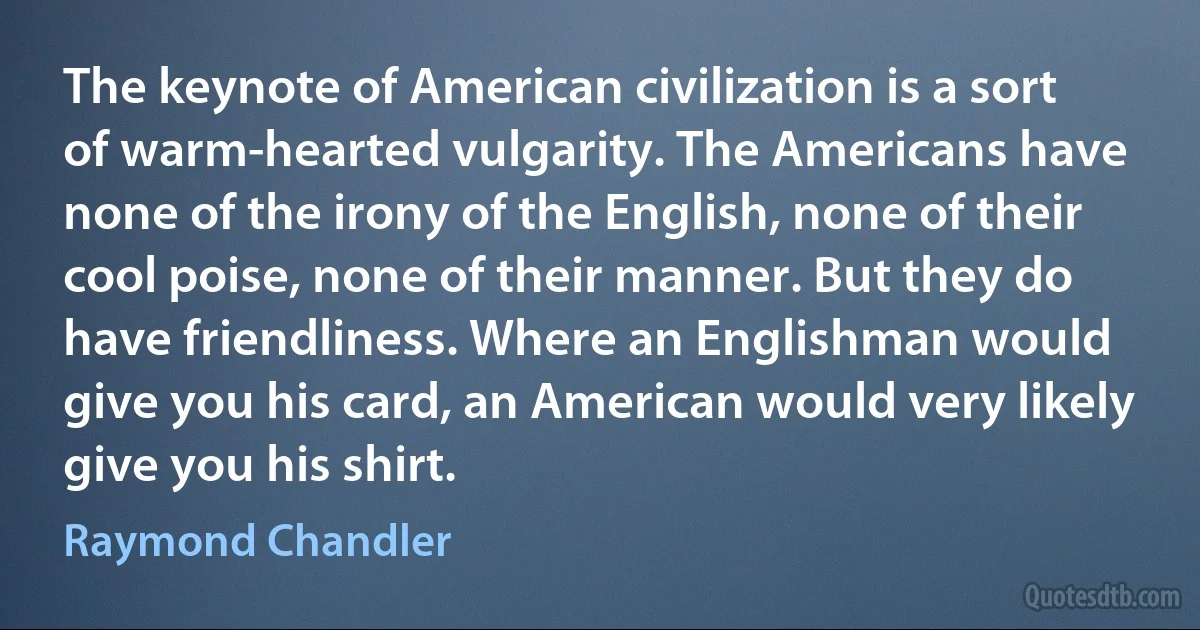 The keynote of American civilization is a sort of warm-hearted vulgarity. The Americans have none of the irony of the English, none of their cool poise, none of their manner. But they do have friendliness. Where an Englishman would give you his card, an American would very likely give you his shirt. (Raymond Chandler)