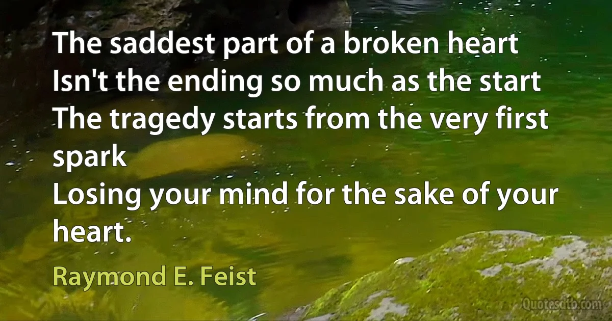 The saddest part of a broken heart
Isn't the ending so much as the start
The tragedy starts from the very first spark
Losing your mind for the sake of your heart. (Raymond E. Feist)