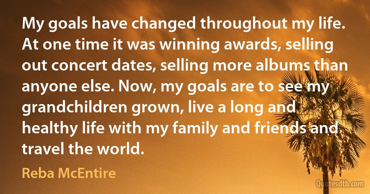 My goals have changed throughout my life. At one time it was winning awards, selling out concert dates, selling more albums than anyone else. Now, my goals are to see my grandchildren grown, live a long and healthy life with my family and friends and travel the world. (Reba McEntire)