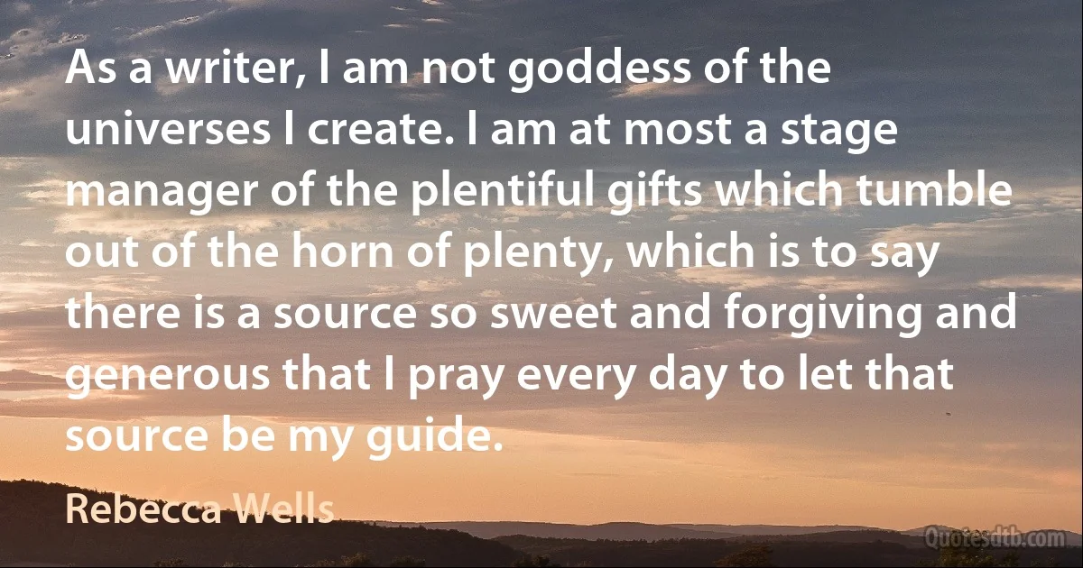 As a writer, I am not goddess of the universes I create. I am at most a stage manager of the plentiful gifts which tumble out of the horn of plenty, which is to say there is a source so sweet and forgiving and generous that I pray every day to let that source be my guide. (Rebecca Wells)