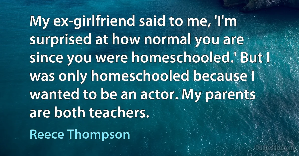 My ex-girlfriend said to me, 'I'm surprised at how normal you are since you were homeschooled.' But I was only homeschooled because I wanted to be an actor. My parents are both teachers. (Reece Thompson)