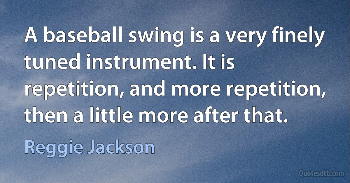 A baseball swing is a very finely tuned instrument. It is repetition, and more repetition, then a little more after that. (Reggie Jackson)