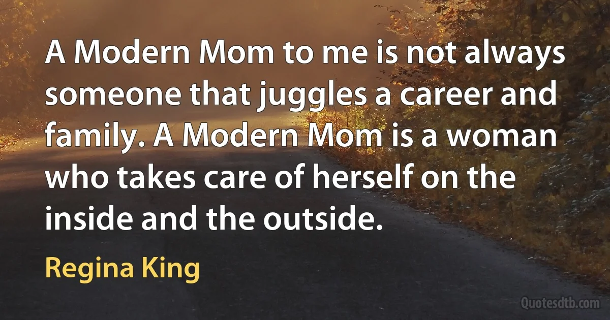 A Modern Mom to me is not always someone that juggles a career and family. A Modern Mom is a woman who takes care of herself on the inside and the outside. (Regina King)