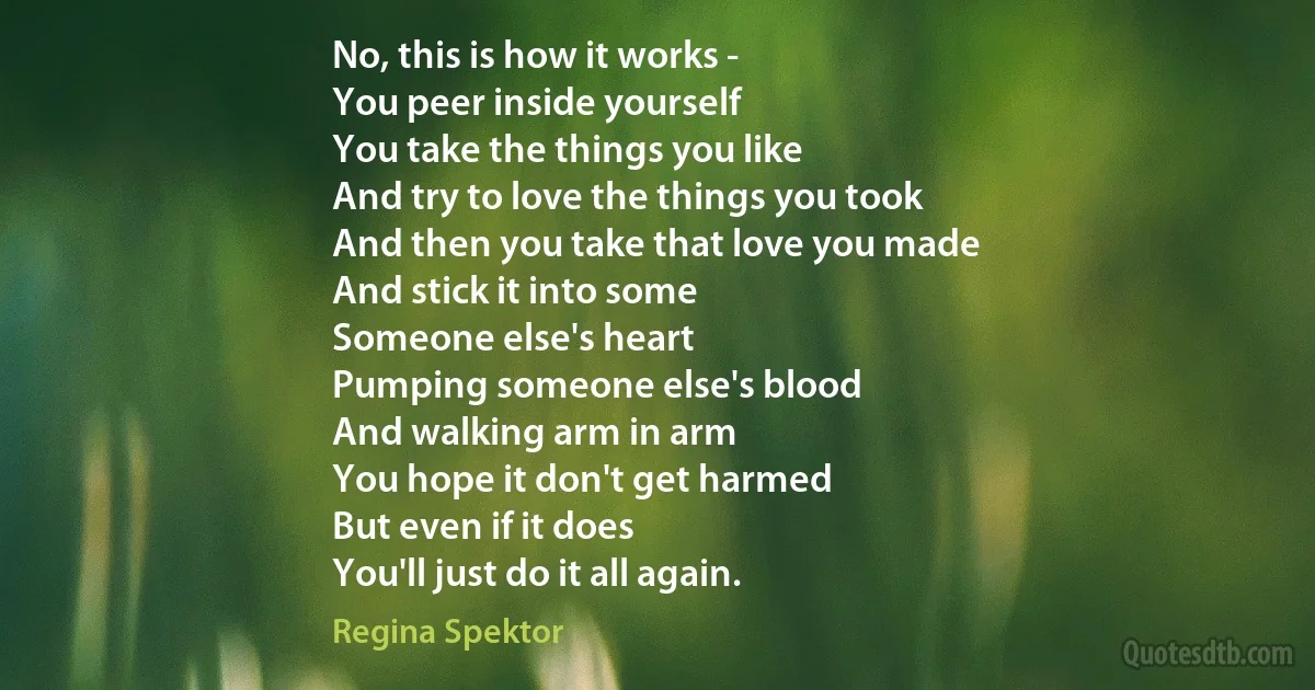 No, this is how it works -
You peer inside yourself
You take the things you like
And try to love the things you took
And then you take that love you made
And stick it into some
Someone else's heart
Pumping someone else's blood
And walking arm in arm
You hope it don't get harmed
But even if it does
You'll just do it all again. (Regina Spektor)