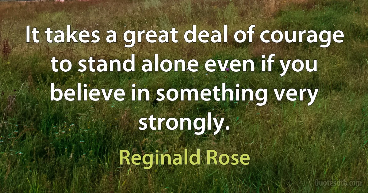 It takes a great deal of courage to stand alone even if you believe in something very strongly. (Reginald Rose)