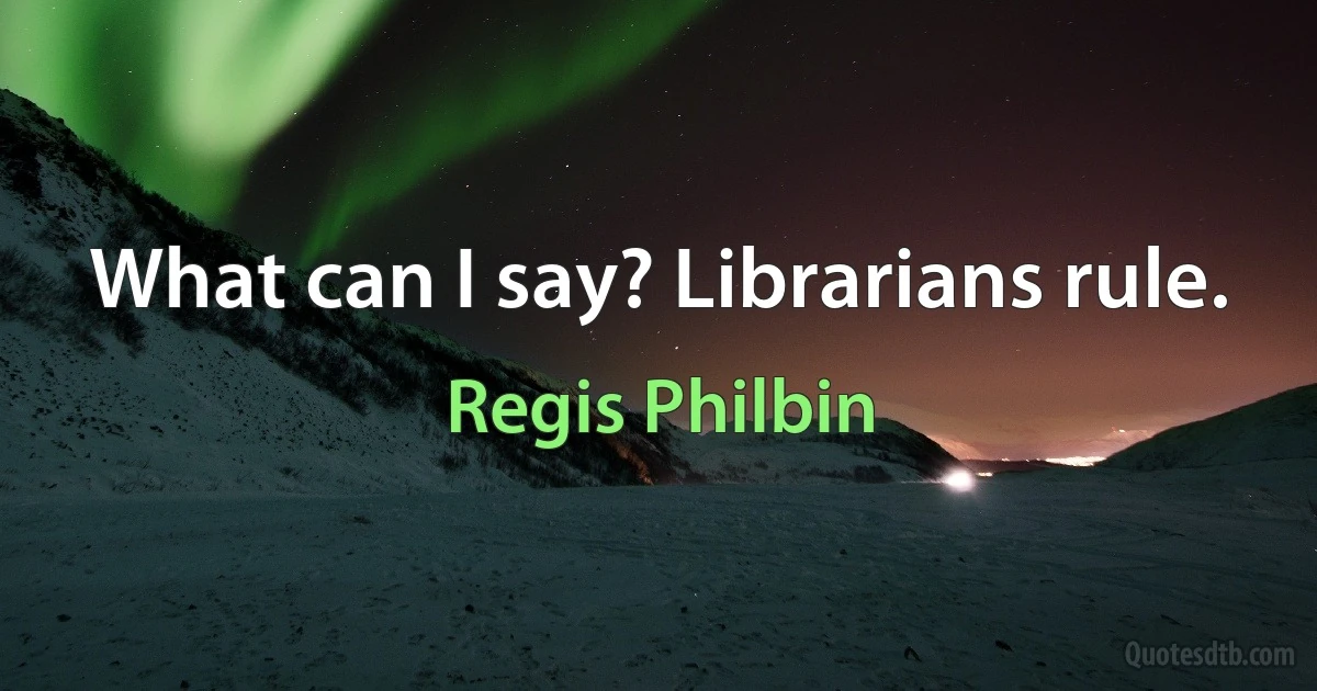 What can I say? Librarians rule. (Regis Philbin)