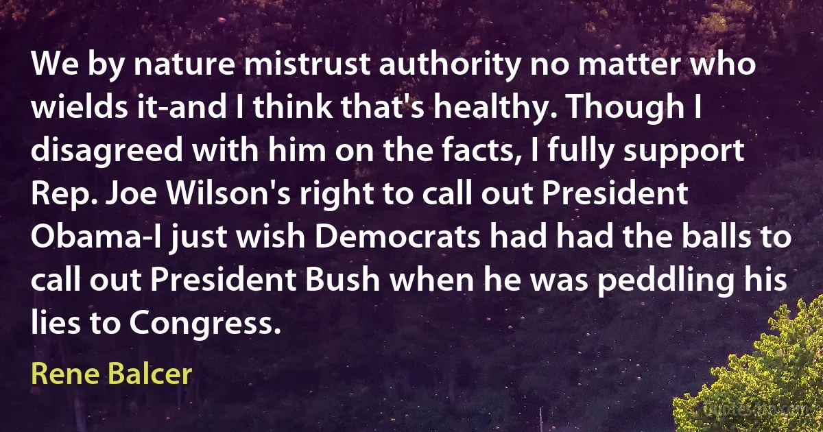 We by nature mistrust authority no matter who wields it-and I think that's healthy. Though I disagreed with him on the facts, I fully support Rep. Joe Wilson's right to call out President Obama-I just wish Democrats had had the balls to call out President Bush when he was peddling his lies to Congress. (Rene Balcer)