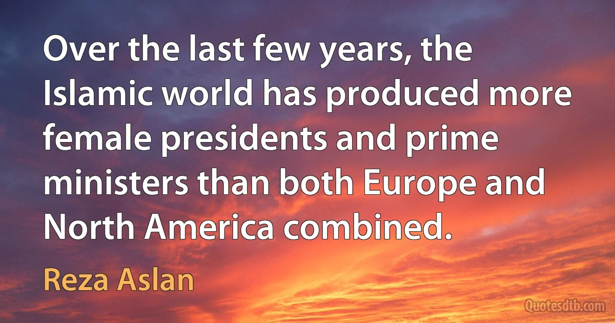 Over the last few years, the Islamic world has produced more female presidents and prime ministers than both Europe and North America combined. (Reza Aslan)