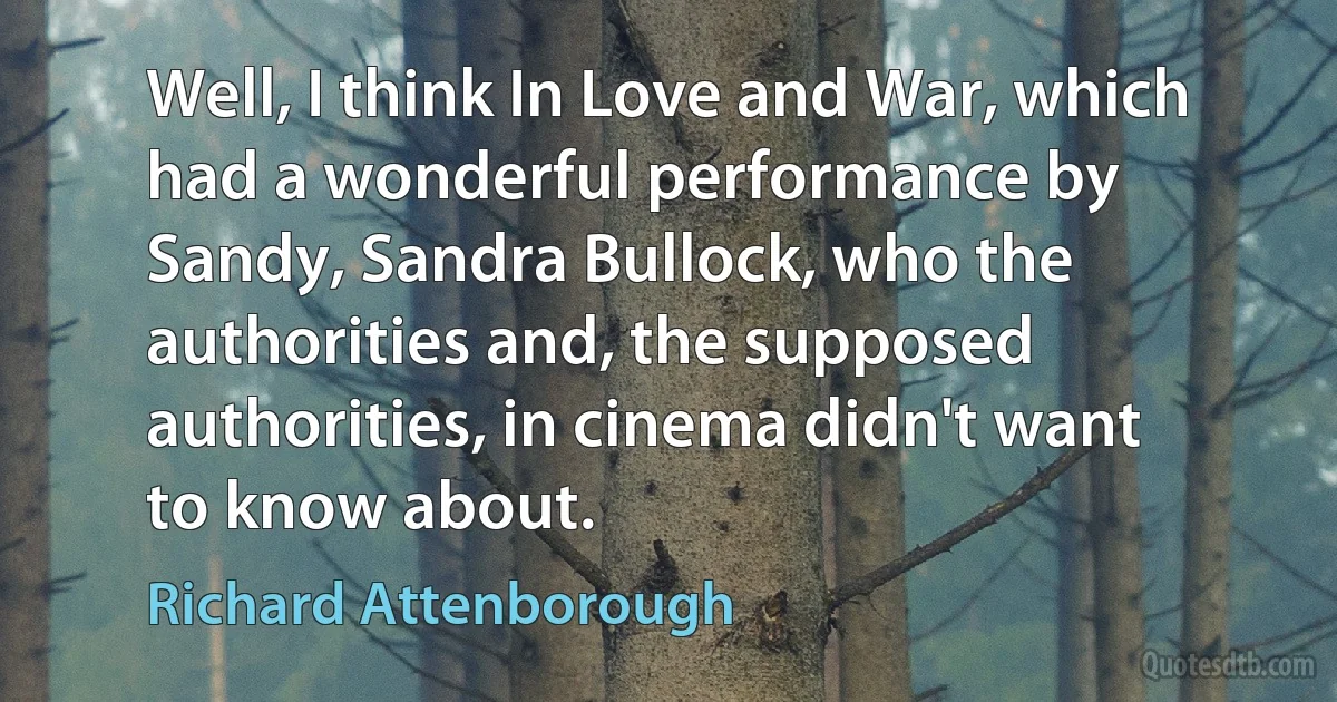 Well, I think In Love and War, which had a wonderful performance by Sandy, Sandra Bullock, who the authorities and, the supposed authorities, in cinema didn't want to know about. (Richard Attenborough)