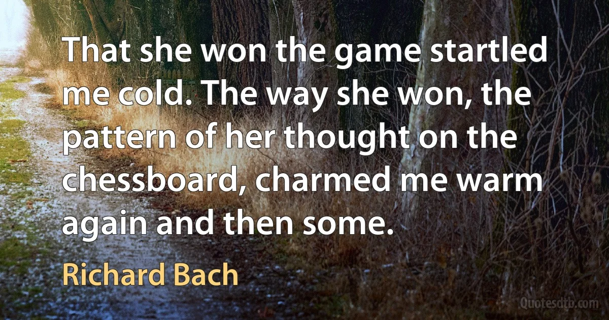 That she won the game startled me cold. The way she won, the pattern of her thought on the chessboard, charmed me warm again and then some. (Richard Bach)