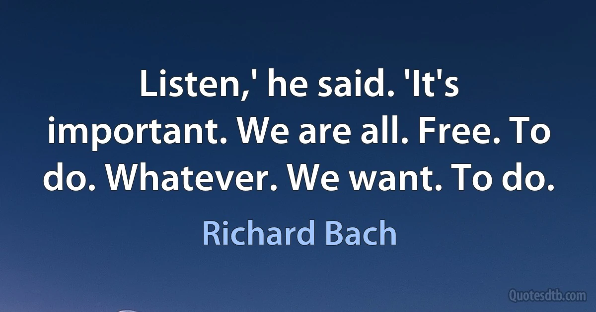 Listen,' he said. 'It's important. We are all. Free. To do. Whatever. We want. To do. (Richard Bach)