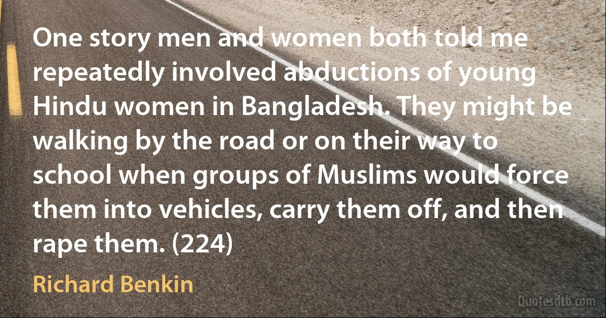 One story men and women both told me repeatedly involved abductions of young Hindu women in Bangladesh. They might be walking by the road or on their way to school when groups of Muslims would force them into vehicles, carry them off, and then rape them. (224) (Richard Benkin)