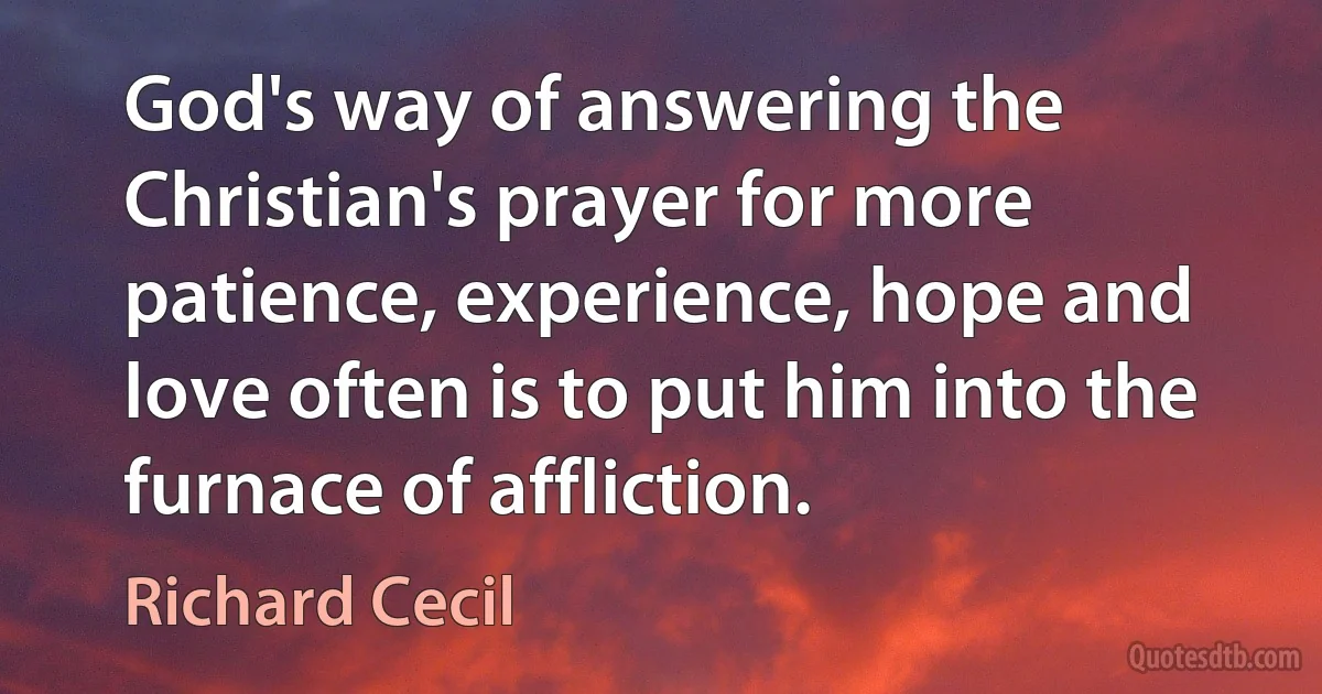 God's way of answering the Christian's prayer for more patience, experience, hope and love often is to put him into the furnace of affliction. (Richard Cecil)