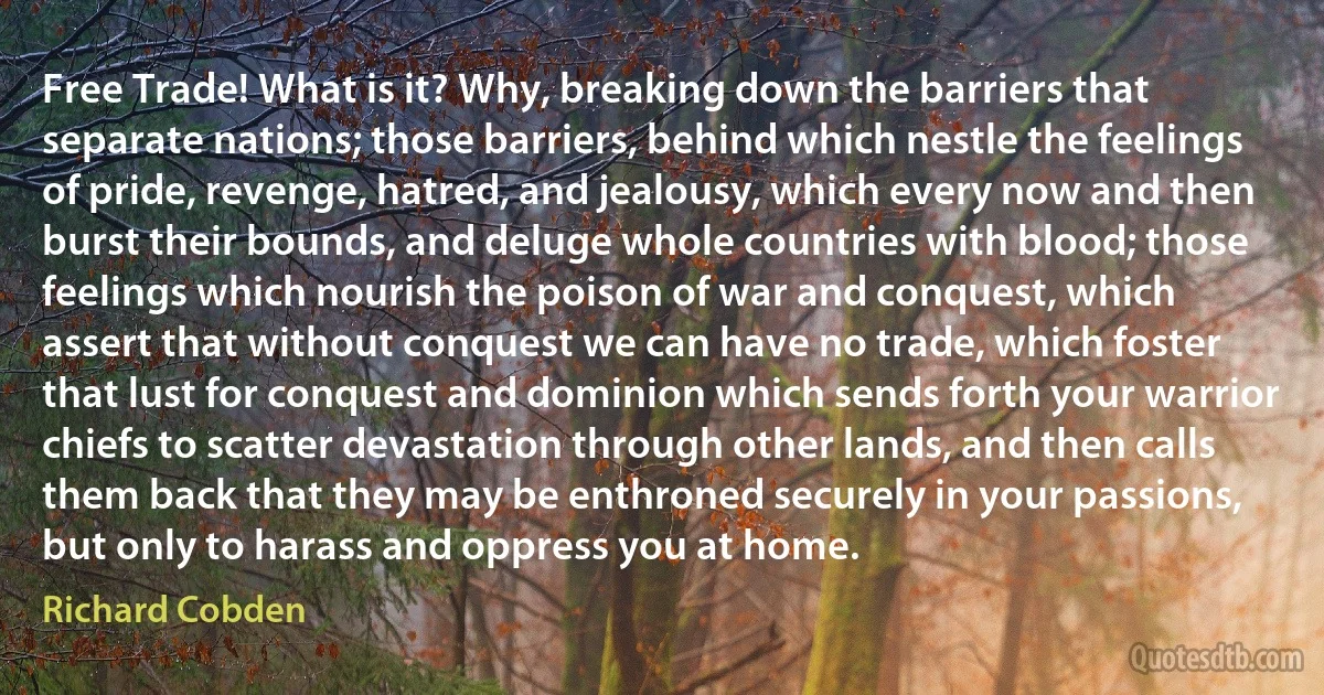 Free Trade! What is it? Why, breaking down the barriers that separate nations; those barriers, behind which nestle the feelings of pride, revenge, hatred, and jealousy, which every now and then burst their bounds, and deluge whole countries with blood; those feelings which nourish the poison of war and conquest, which assert that without conquest we can have no trade, which foster that lust for conquest and dominion which sends forth your warrior chiefs to scatter devastation through other lands, and then calls them back that they may be enthroned securely in your passions, but only to harass and oppress you at home. (Richard Cobden)