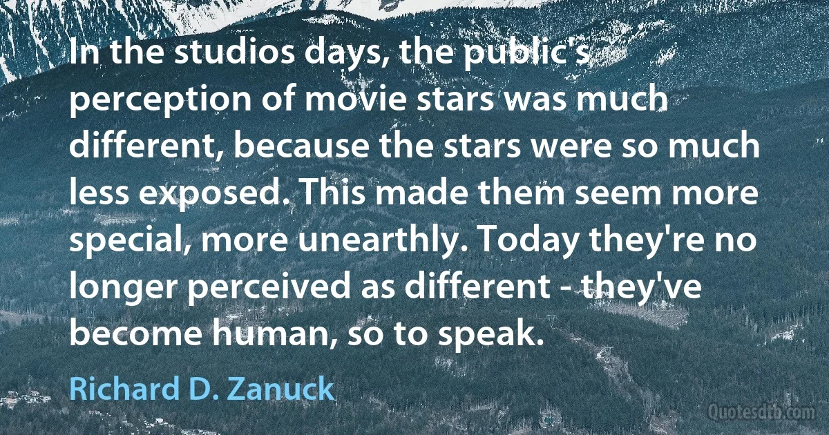 In the studios days, the public's perception of movie stars was much different, because the stars were so much less exposed. This made them seem more special, more unearthly. Today they're no longer perceived as different - they've become human, so to speak. (Richard D. Zanuck)