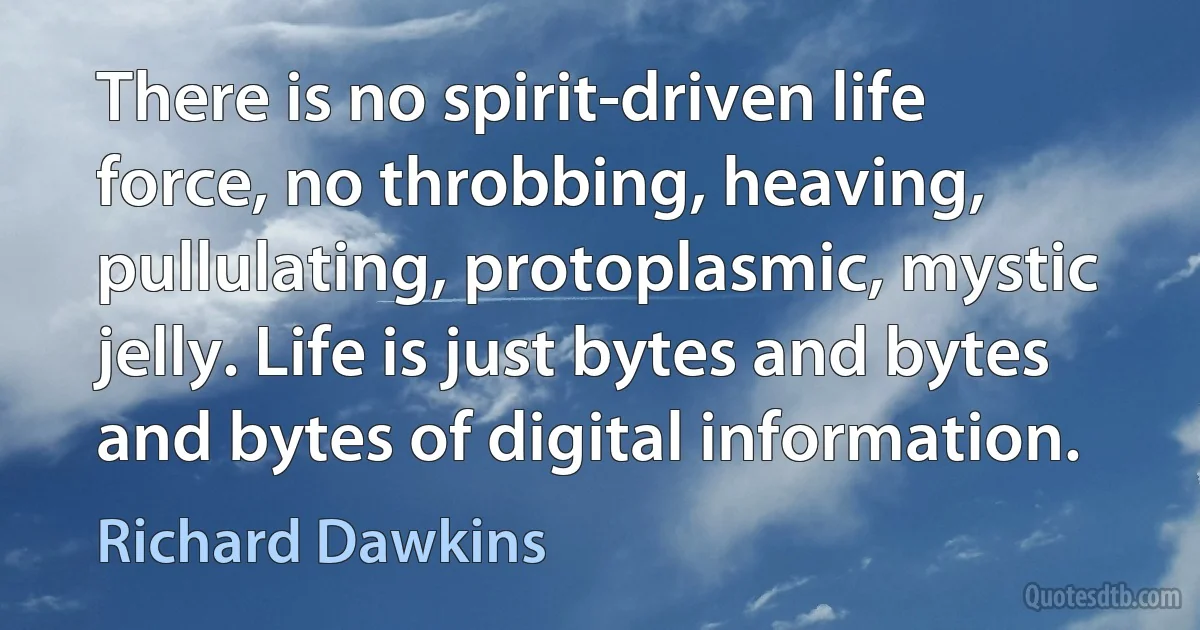 There is no spirit-driven life force, no throbbing, heaving, pullulating, protoplasmic, mystic jelly. Life is just bytes and bytes and bytes of digital information. (Richard Dawkins)