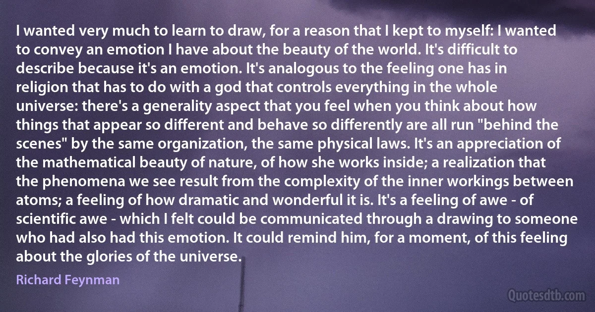 I wanted very much to learn to draw, for a reason that I kept to myself: I wanted to convey an emotion I have about the beauty of the world. It's difficult to describe because it's an emotion. It's analogous to the feeling one has in religion that has to do with a god that controls everything in the whole universe: there's a generality aspect that you feel when you think about how things that appear so different and behave so differently are all run "behind the scenes" by the same organization, the same physical laws. It's an appreciation of the mathematical beauty of nature, of how she works inside; a realization that the phenomena we see result from the complexity of the inner workings between atoms; a feeling of how dramatic and wonderful it is. It's a feeling of awe - of scientific awe - which I felt could be communicated through a drawing to someone who had also had this emotion. It could remind him, for a moment, of this feeling about the glories of the universe. (Richard Feynman)